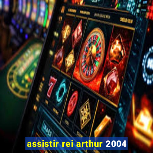 assistir rei arthur 2004